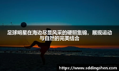 足球明星在海边尽显风采的硬照集锦，展现运动与自然的完美结合